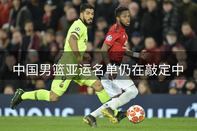 中国男篮亚运名单仍在敲定中
