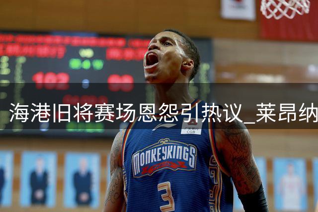 海港旧将赛场恩怨引热议 莱昂纳多与李昂矛盾再升级