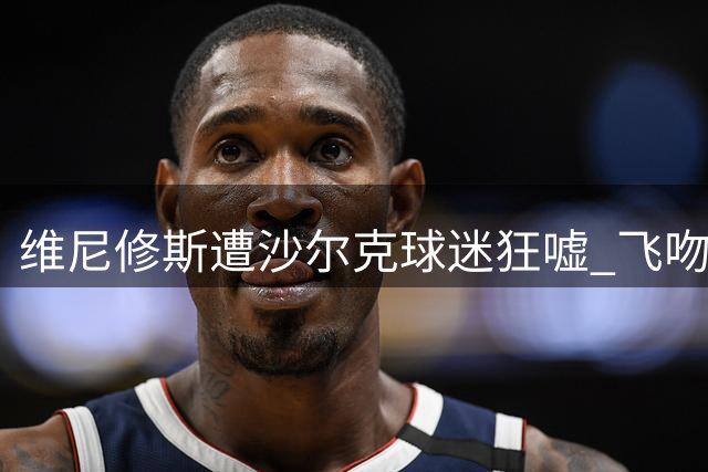 维尼修斯遭沙尔克球迷狂嘘 飞吻回应展现大将之风