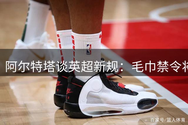 阿尔特塔谈英超新规：毛巾禁令将影响阿森纳定位球战术