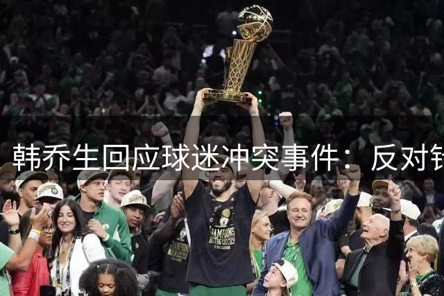 韩乔生回应球迷冲突事件：反对针对儿童行为 呼吁理性对待