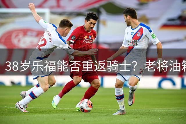 38岁乐福能否重返骑士？老将油箱还剩几何？